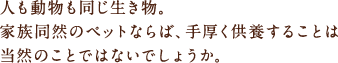 人も動物も同じ生き物。家族同然のペットならば、手厚く供養することは当然のことではないでしょうか。